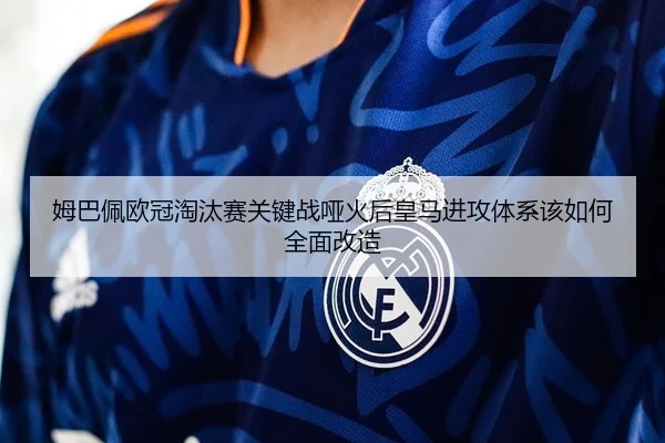 姆巴佩欧冠淘汰赛关键战哑火后皇马进攻体系该如何全面改造